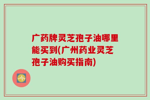 广药牌灵芝孢子油哪里能买到(广州药业灵芝孢子油购买指南)