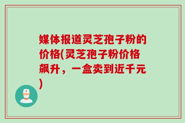媒体报道灵芝孢子粉的价格(灵芝孢子粉价格飙升，一盒卖到近千元)
