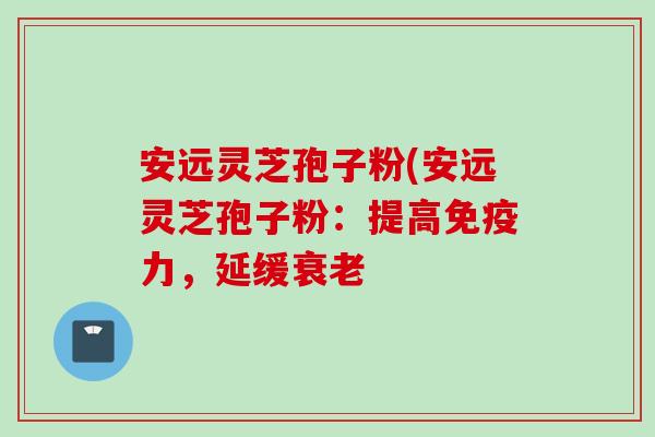 安远灵芝孢子粉(安远灵芝孢子粉：提高免疫力，延缓