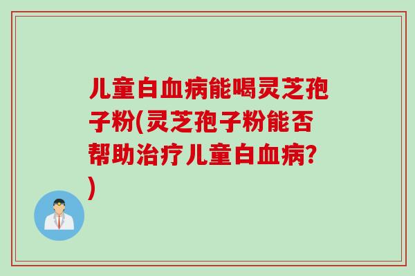 儿童白血病能喝灵芝孢子粉(灵芝孢子粉能否帮助治疗儿童白血病？)