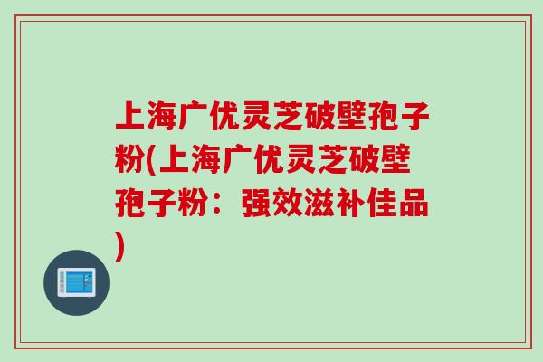 上海广优灵芝破壁孢子粉(上海广优灵芝破壁孢子粉：强效滋补佳品)