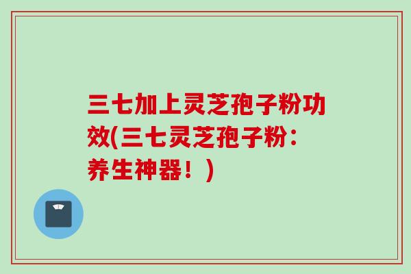 三七加上灵芝孢子粉功效(三七灵芝孢子粉：养生神器！)