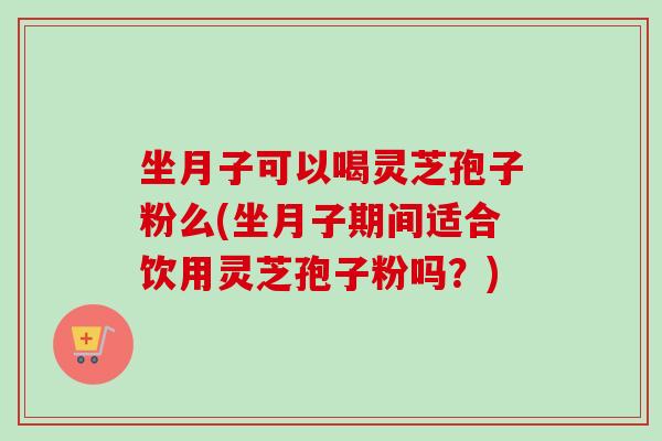 坐月子可以喝灵芝孢子粉么(坐月子期间适合饮用灵芝孢子粉吗？)