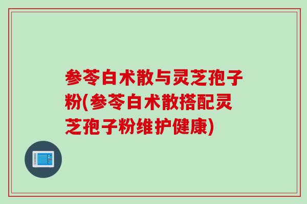 参苓白术散与灵芝孢子粉(参苓白术散搭配灵芝孢子粉维护健康)