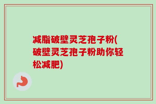 减脂破壁灵芝孢子粉(破壁灵芝孢子粉助你轻松)