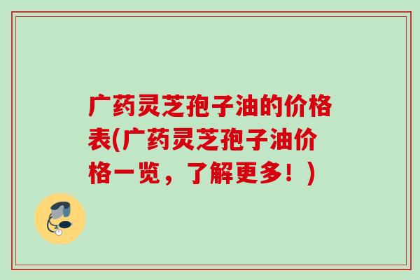 广药灵芝孢子油的价格表(广药灵芝孢子油价格一览，了解更多！)