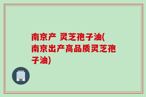 南京产 灵芝孢子油(南京出产高品质灵芝孢子油)