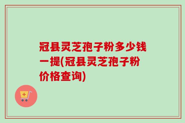 冠县灵芝孢子粉多少钱一提(冠县灵芝孢子粉价格查询)