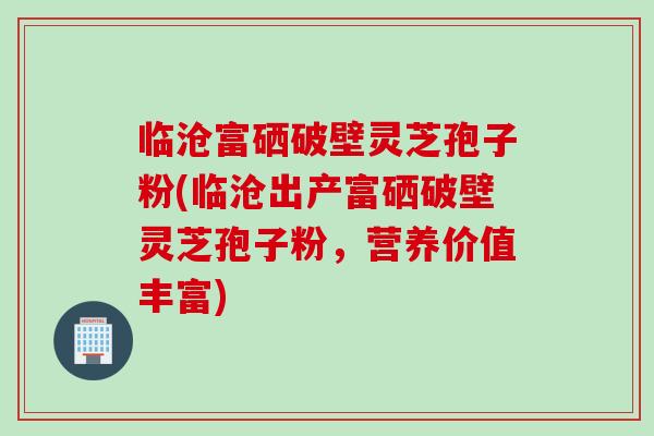 临沧富硒破壁灵芝孢子粉(临沧出产富硒破壁灵芝孢子粉，营养价值丰富)