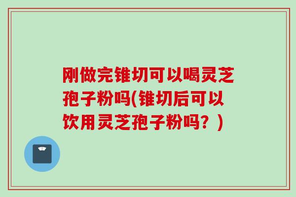 刚做完锥切可以喝灵芝孢子粉吗(锥切后可以饮用灵芝孢子粉吗？)