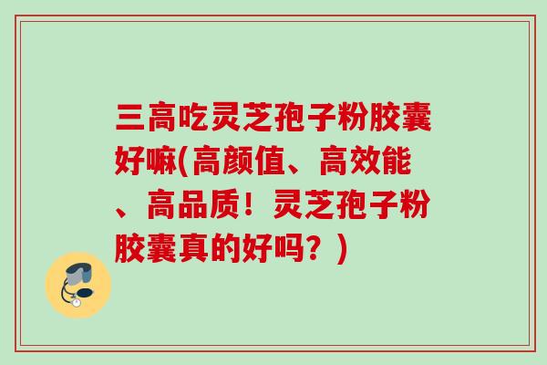 吃灵芝孢子粉胶囊好嘛(高颜值、高效能、高品质！灵芝孢子粉胶囊真的好吗？)
