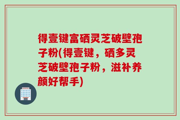 得壹键富硒灵芝破壁孢子粉(得壹键，硒多灵芝破壁孢子粉，滋补养颜好帮手)