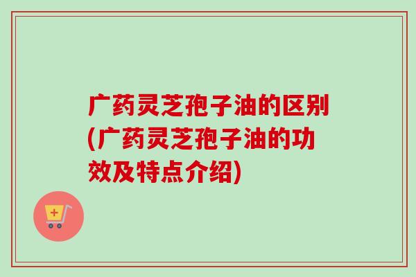广药灵芝孢子油的区别(广药灵芝孢子油的功效及特点介绍)