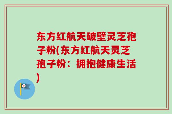 东方红航天破壁灵芝孢子粉(东方红航天灵芝孢子粉：拥抱健康生活)