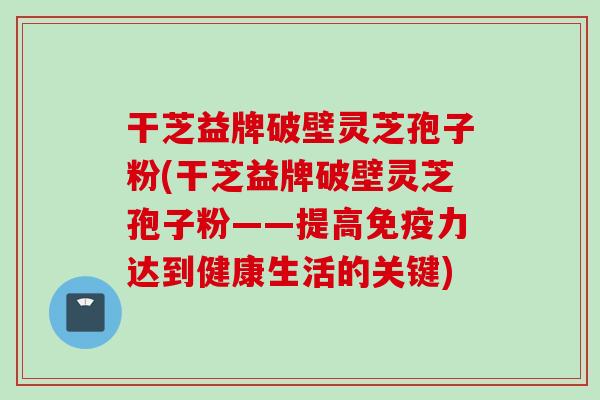 干芝益牌破壁灵芝孢子粉(干芝益牌破壁灵芝孢子粉——提高免疫力达到健康生活的关键)