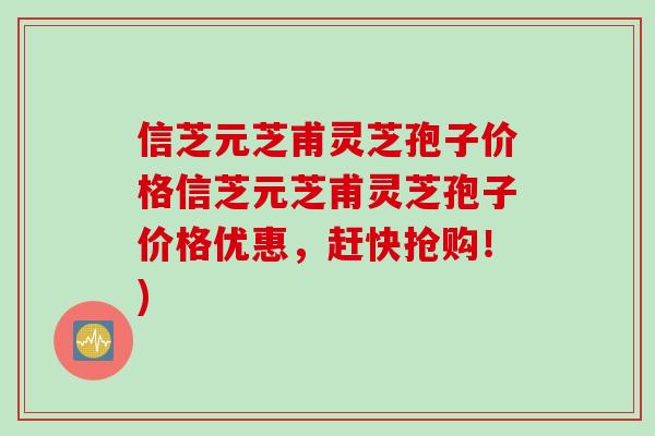信芝元芝甫灵芝孢子价格信芝元芝甫灵芝孢子价格优惠，赶快抢购！)