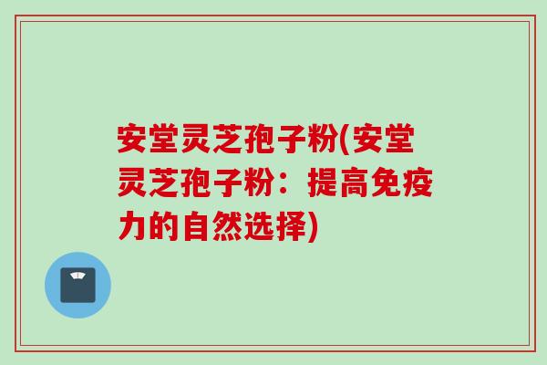 安堂灵芝孢子粉(安堂灵芝孢子粉：提高免疫力的自然选择)