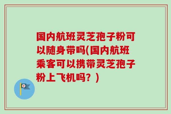 国内航班灵芝孢子粉可以随身带吗(国内航班乘客可以携带灵芝孢子粉上飞机吗？)