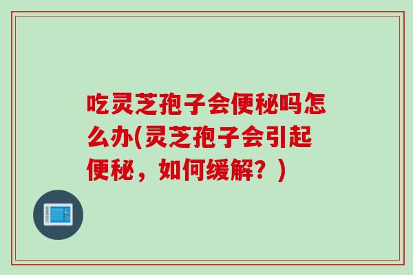 吃灵芝孢子会吗怎么办(灵芝孢子会引起，如何缓解？)