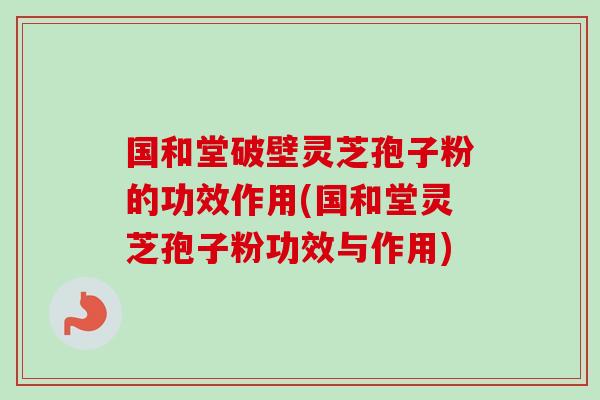 国和堂破壁灵芝孢子粉的功效作用(国和堂灵芝孢子粉功效与作用)