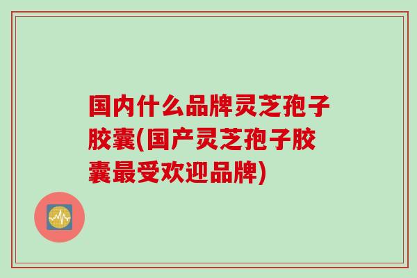 国内什么品牌灵芝孢子胶囊(国产灵芝孢子胶囊最受欢迎品牌)