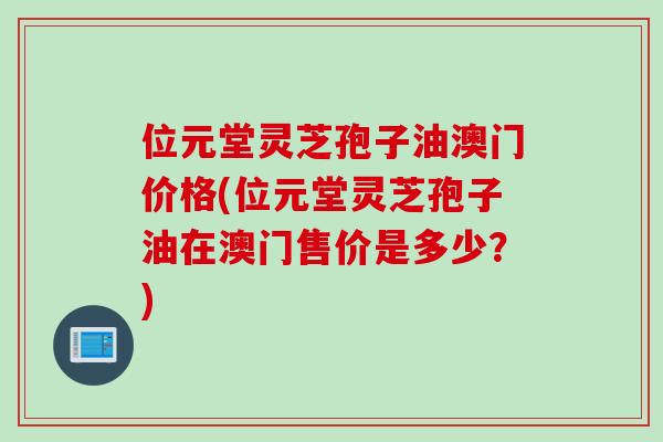 位元堂灵芝孢子油澳门价格(位元堂灵芝孢子油在澳门售价是多少？)