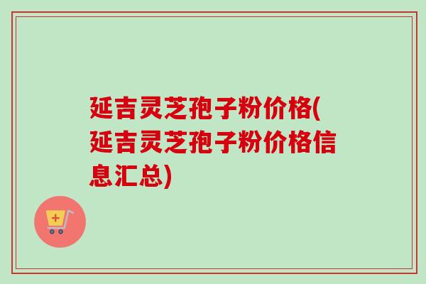 延吉灵芝孢子粉价格(延吉灵芝孢子粉价格信息汇总)