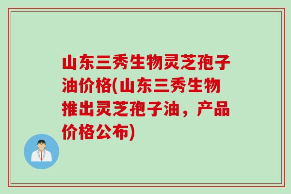 山东三秀生物灵芝孢子油价格(山东三秀生物推出灵芝孢子油，产品价格公布)
