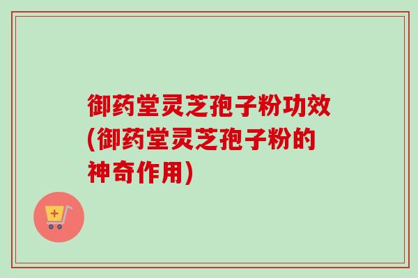御药堂灵芝孢子粉功效(御药堂灵芝孢子粉的神奇作用)
