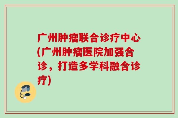广州肿瘤联合诊疗中心(广州肿瘤医院加强合诊，打造多学科融合诊疗)