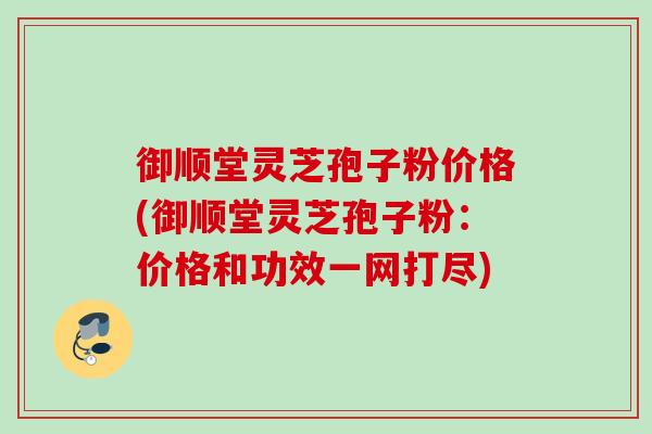 御顺堂灵芝孢子粉价格(御顺堂灵芝孢子粉：价格和功效一网打尽)