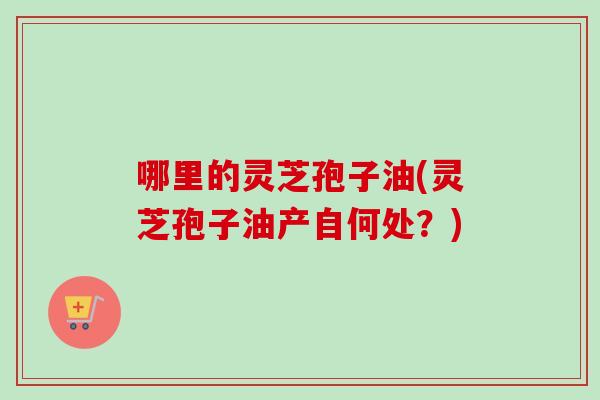 哪里的灵芝孢子油(灵芝孢子油产自何处？)