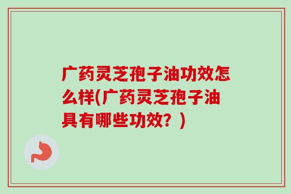 广药灵芝孢子油功效怎么样(广药灵芝孢子油具有哪些功效？)