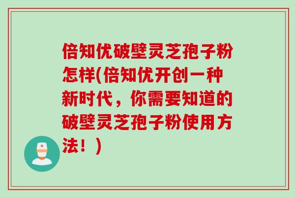 倍知优破壁灵芝孢子粉怎样(倍知优开创一种新时代，你需要知道的破壁灵芝孢子粉使用方法！)