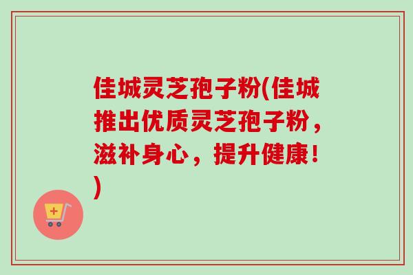 佳城灵芝孢子粉(佳城推出优质灵芝孢子粉，滋补身心，提升健康！)
