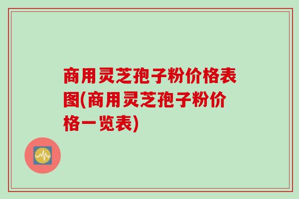 商用灵芝孢子粉价格表图(商用灵芝孢子粉价格一览表)