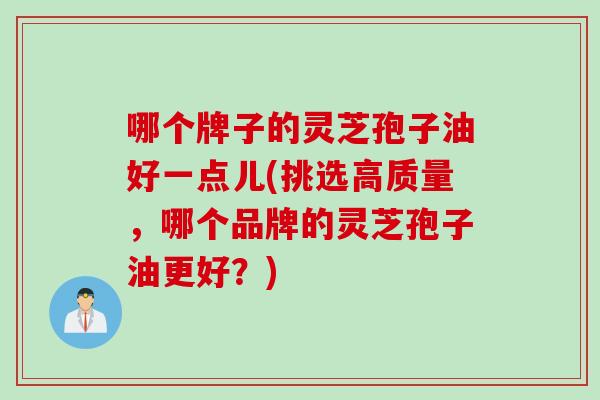 哪个牌子的灵芝孢子油好一点儿(挑选高质量，哪个品牌的灵芝孢子油更好？)