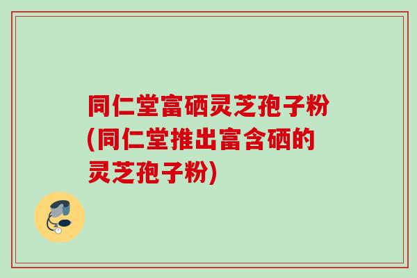 同仁堂富硒灵芝孢子粉(同仁堂推出富含硒的灵芝孢子粉)