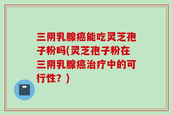 三阴乳腺癌能吃灵芝孢子粉吗(灵芝孢子粉在三阴乳腺癌治疗中的可行性？)