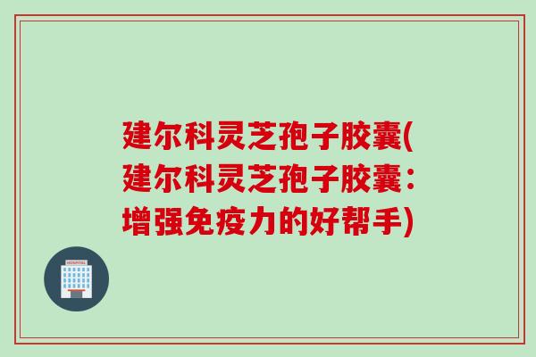 建尔科灵芝孢子胶囊(建尔科灵芝孢子胶囊：增强免疫力的好帮手)