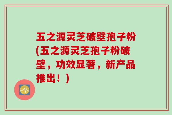 五之源灵芝破壁孢子粉(五之源灵芝孢子粉破壁，功效显著，新产品推出！)