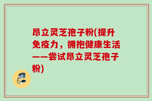 昂立灵芝孢子粉(提升免疫力,拥抱健康生活——尝试昂立灵芝孢子粉) 昂立灵芝孢子粉(提升免疫力,拥抱健康生活——尝试昂立灵芝孢子粉)