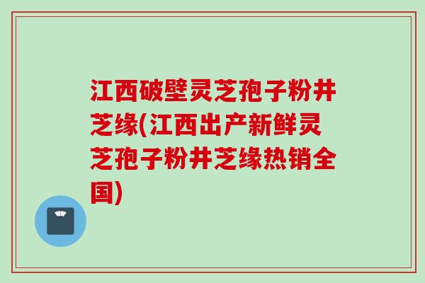 江西破壁灵芝孢子粉井芝缘(江西出产新鲜灵芝孢子粉井芝缘热销全国) 江西破壁灵芝孢子粉井芝缘(江西出产新鲜灵芝孢子粉井芝缘热销全国)