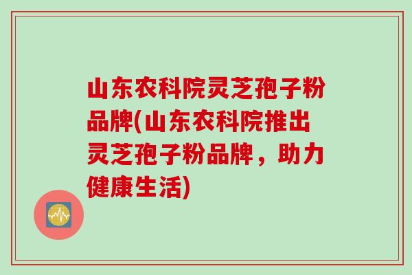 山东农科院灵芝孢子粉品牌(山东农科院推出灵芝孢子粉品牌，助力健康生活)