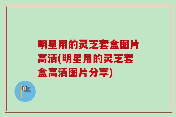 明星用的灵芝套盒图片高清(明星用的灵芝套盒高清图片分享)
