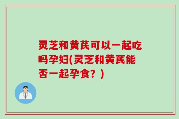 灵芝和黄芪可以一起吃吗孕妇(灵芝和黄芪能否一起孕食？)