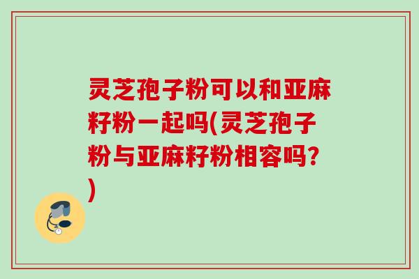 灵芝孢子粉可以和亚麻籽粉一起吗(灵芝孢子粉与亚麻籽粉相容吗？)