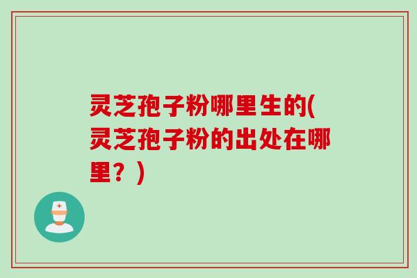 灵芝孢子粉哪里生的(灵芝孢子粉的出处在哪里？)