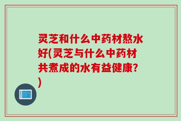 灵芝和什么中药材熬水好(灵芝与什么中药材共煮成的水有益健康？)