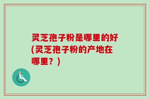 灵芝孢子粉是哪里的好(灵芝孢子粉的产地在哪里？)